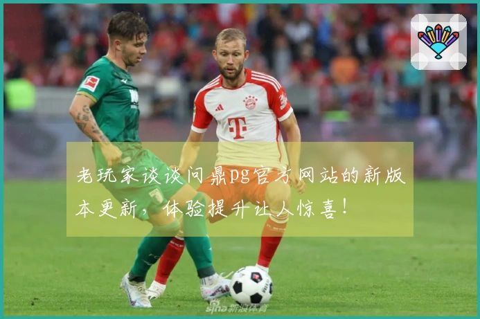 老玩家谈谈问鼎pg官方网站的新版本更新，体验提升让人惊喜！