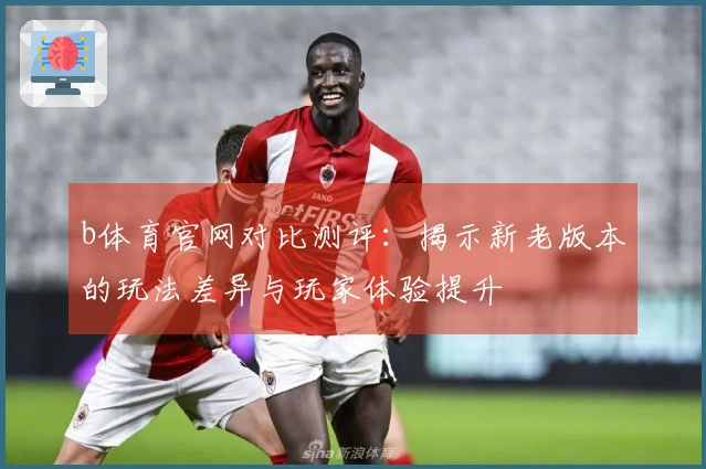 b体育官网对比测评：揭示新老版本的玩法差异与玩家体验提升