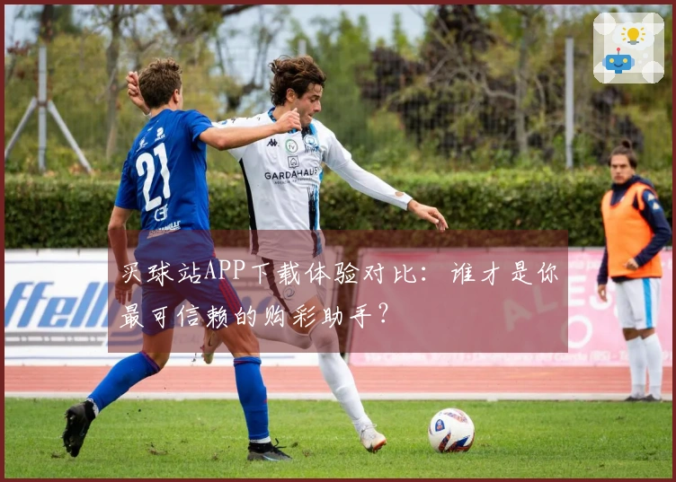 买球站APP下载体验对比：谁才是你最可信赖的购彩助手？