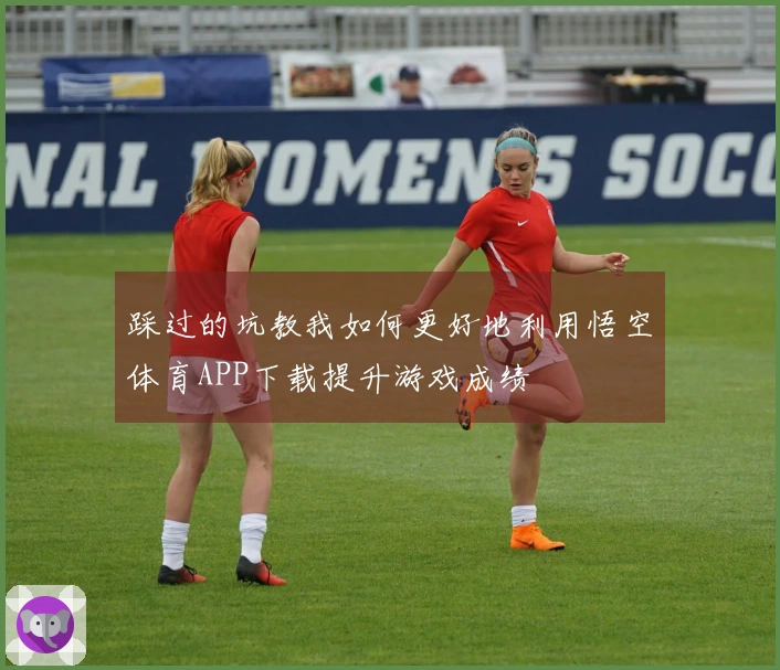 踩过的坑教我如何更好地利用悟空体育APP下载提升游戏成绩