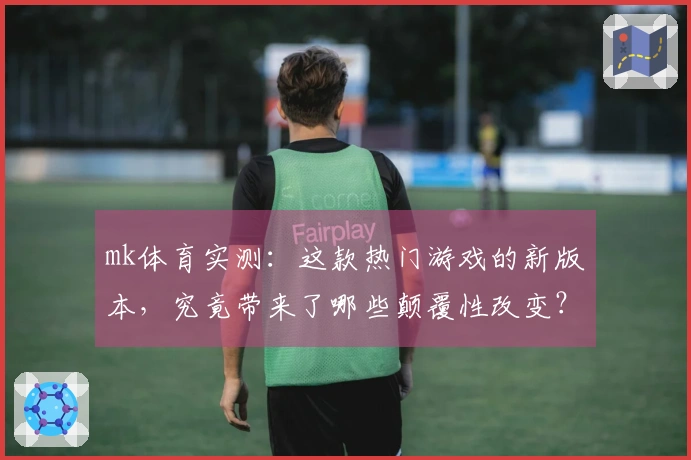 mk体育实测：这款热门游戏的新版本，究竟带来了哪些颠覆性改变？