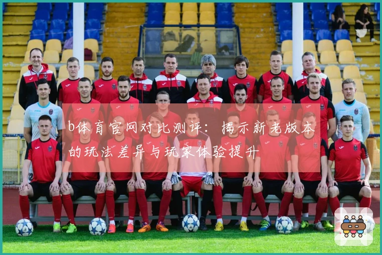 b体育官网对比测评：揭示新老版本的玩法差异与玩家体验提升